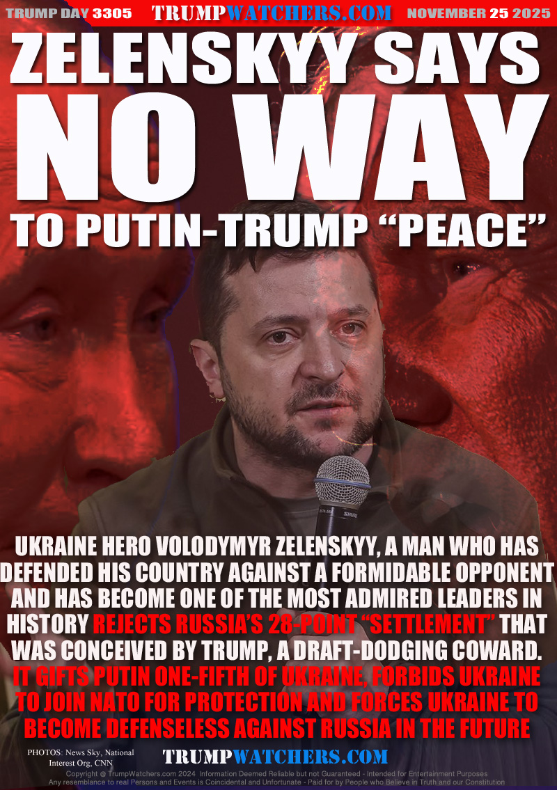 UKRAINE HERO VOLODYMYR ZELENSKYY, A MAN WHO HAS
DEFENDED HIS COUNTRY AGAINST A FORMIDABLE OPPONENT
AND HAS BECOME ONE OF THE MOST ADMIRED LEADERS IN
HISTORY REJECTS RUSSIA’S 28-POINT “SETTLEMENT” THAT
WAS CONCEIVED BY TRUMP, A DRAFT-DODGING COWARD.
IT GIFTS PUTIN ONE-FIFTH OF UKRAINE, FORBIDS UKRAINE
TO JOIN NATO FOR PROTECTION AND FORCES UKRAINE TO
BECOME DEFENSELESS AGAINST RUSSIA IN THE FUTURE
